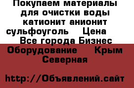   Покупаем материалы для очистки воды катионит анионит сульфоуголь  › Цена ­ 100 - Все города Бизнес » Оборудование   . Крым,Северная